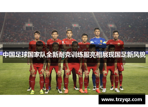 中国足球国家队全新耐克训练服亮相展现国足新风貌