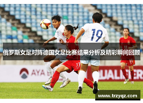 俄罗斯女足对阵德国女足比赛结果分析及精彩瞬间回顾