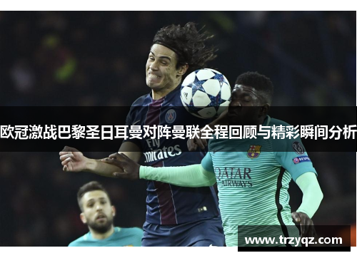 欧冠激战巴黎圣日耳曼对阵曼联全程回顾与精彩瞬间分析