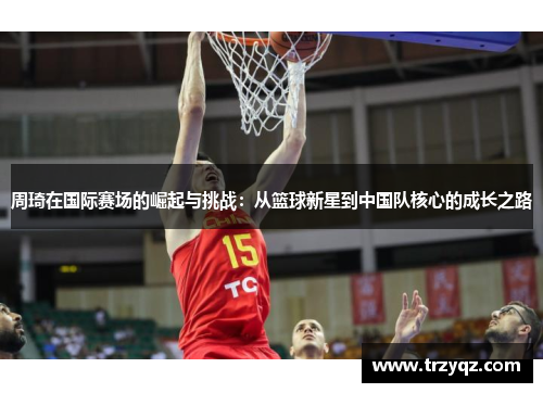 周琦在国际赛场的崛起与挑战：从篮球新星到中国队核心的成长之路