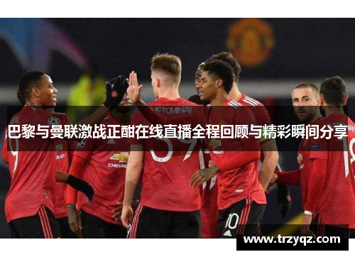 巴黎与曼联激战正酣在线直播全程回顾与精彩瞬间分享