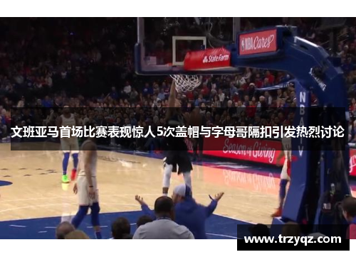 文班亚马首场比赛表现惊人5次盖帽与字母哥隔扣引发热烈讨论